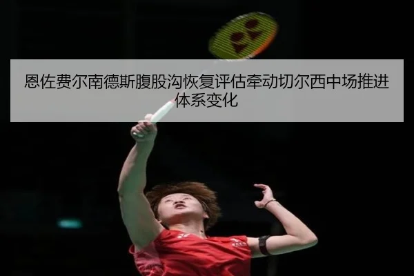 恩佐费尔南德斯腹股沟恢复评估牵动切尔西中场推进体系变化