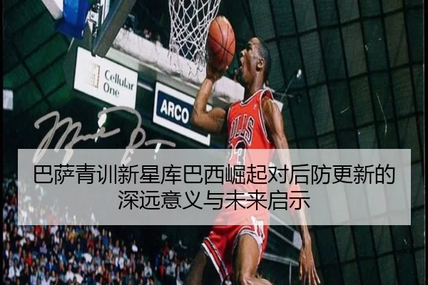 巴萨青训新星库巴西崛起对后防更新的深远意义与未来启示