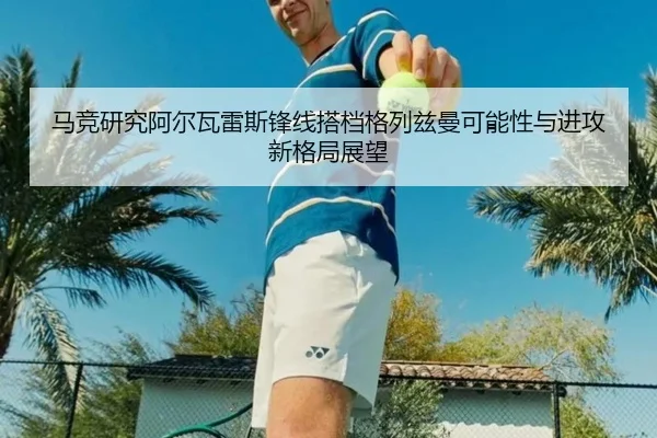 马竞研究阿尔瓦雷斯锋线搭档格列兹曼可能性与进攻新格局展望