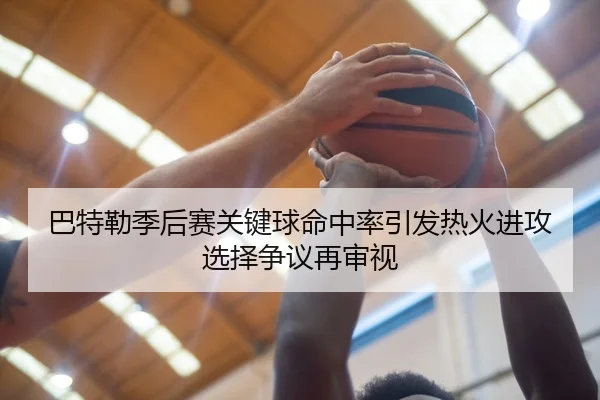 巴特勒季后赛关键球命中率引发热火进攻选择争议再审视