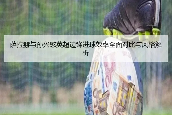 萨拉赫与孙兴慜英超边锋进球效率全面对比与风格解析