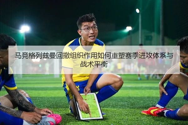 马竞格列兹曼回撤组织作用如何重塑赛季进攻体系与战术平衡