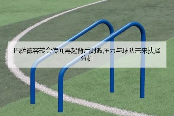 巴萨德容转会传闻再起背后财政压力与球队未来抉择分析