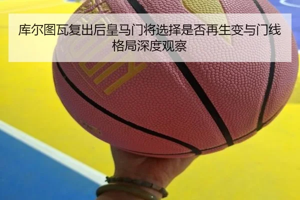 库尔图瓦复出后皇马门将选择是否再生变与门线格局深度观察