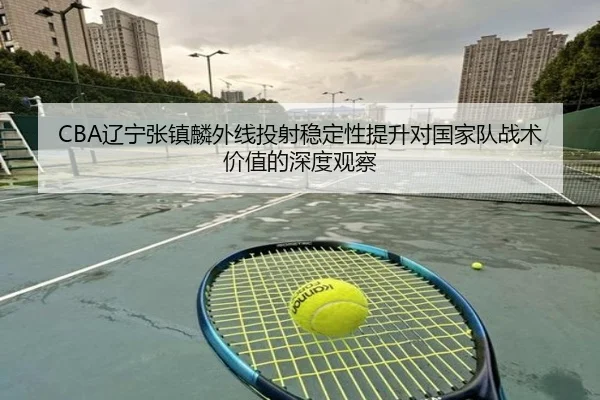 CBA辽宁张镇麟外线投射稳定性提升对国家队战术价值的深度观察