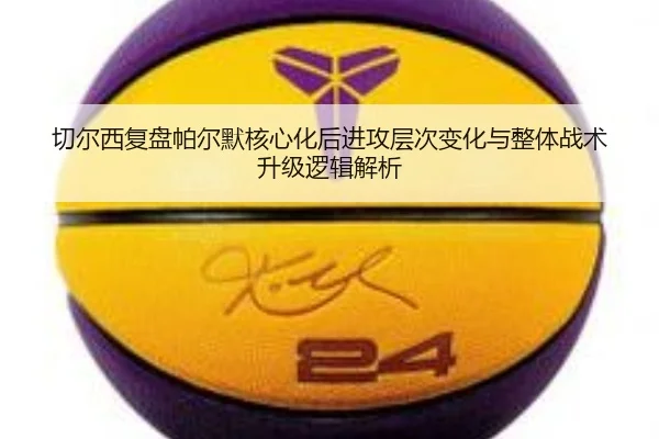 切尔西复盘帕尔默核心化后进攻层次变化与整体战术升级逻辑解析