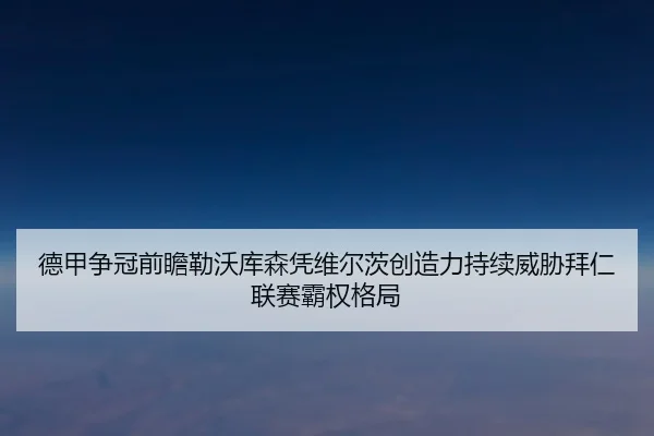 德甲争冠前瞻勒沃库森凭维尔茨创造力持续威胁拜仁联赛霸权格局