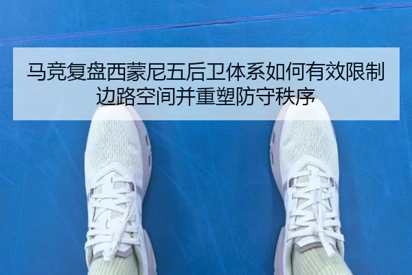 马竞复盘西蒙尼五后卫体系如何有效限制边路空间并重塑防守秩序