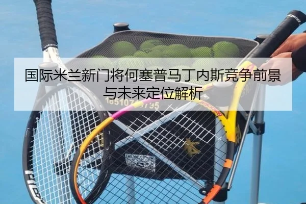 国际米兰新门将何塞普马丁内斯竞争前景与未来定位解析