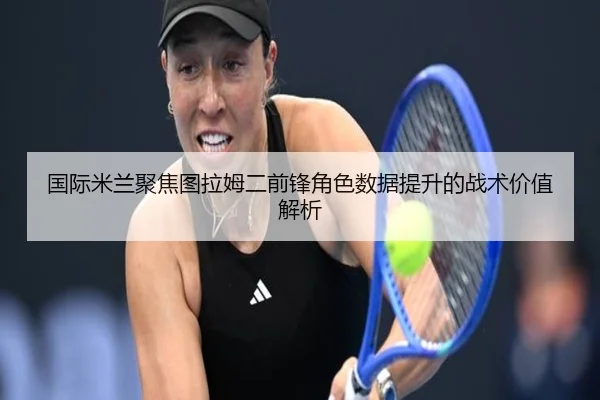 国际米兰聚焦图拉姆二前锋角色数据提升的战术价值解析