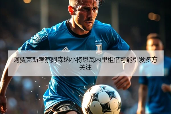阿贾克斯考察阿森纳小将恩瓦内里租借可能引发多方关注