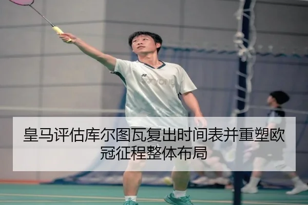 皇马评估库尔图瓦复出时间表并重塑欧冠征程整体布局