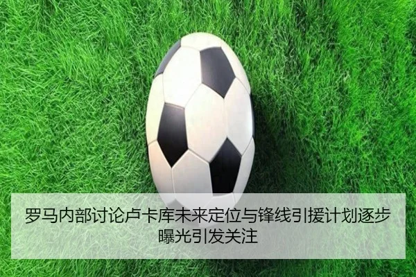 罗马内部讨论卢卡库未来定位与锋线引援计划逐步曝光引发关注