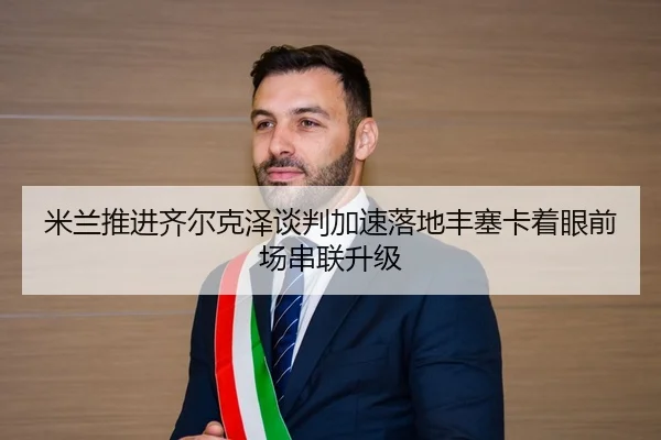 米兰推进齐尔克泽谈判加速落地丰塞卡着眼前场串联升级