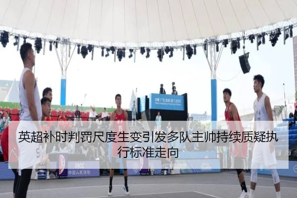 英超补时判罚尺度生变引发多队主帅持续质疑执行标准走向